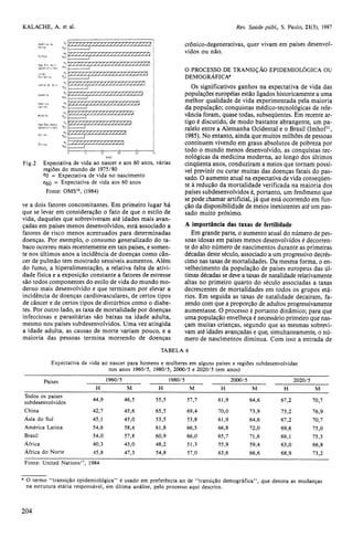 ve a dois fatores concomitantes. Em primeiro lugar há 
que se levar em consideração o fato de que o estilo de 
vida, daqueles que sobreviveram até idades mais avan-çadas 
em países menos desenvolvidos, está associado a 
fatores de risco menos acentuados para determinadas 
doenças. Por exemplo, o consumo generalizado do ta-baco 
ocorreu mais recentemente em tais países, e somen-te 
nos últimos anos a incidência de doenças como cân-cer 
de pulmão tem mostrado sensíveis aumentos. Além 
do fumo, a hiperalimentação, a relativa falta de ativi-dade 
física e a exposição constante a fatores de estresse 
são todos componentes do estilo de vida do mundo mo-derno 
mais desenvolvido e que terminam por elevar a 
incidência de doenças cardiovasculares, de certos tipos 
de câncer e de certos tipos de distúrbios como o diabe-tes. 
Por outro lado, as taxa de mortalidade por doenças 
infecciosas e parasitárias são baixas na idade adulta, 
mesmo nos países subdesenvolvidos. Uma vez atingida 
a idade adulta, as causas de morte variam pouco, e a 
maioria das pessoas termina morrendo de doenças 
crônico-degenerativas, quer vivam em países desenvol-vidos 
ou não. 
O PROCESSO DE TRANSIÇÃO EPIDEMIOLÓGICA OU 
DEMOGRÁFICA* 
Os significativos ganhos na expectativa de vida das 
populações européias estão ligados historicamente a uma 
melhor qualidade de vida experimentada pela maioria 
da população; conquistas médico-tecnológicas de rele-vância 
foram, quase todas, subseqüentes. Em recente ar-tigo 
é discutido, de modo bastante abrangente, um pa-ralelo 
entre a Alemanha Ocidental e o Brasil (Imhof11, 
1985). No entanto, ainda que muitos milhões de pessoas 
continuem vivendo em graus absolutos de pobreza por 
todo o mundo menos desenvolvido, as conquistas tec-nológicas 
da medicina moderna, ao longo dos últimos 
cinqüenta anos, conduziram a meios que tornam possí-vel 
previnir ou curar muitas das doenças fatais do pas-sado. 
O aumento atual na expectativa de vida conseqüen-te 
à redução da mortalidade verificada na maioria dos 
países subdesenvolvidos é, portanto, um fenômeno que 
se pode chamar artificial, já que está ocorrendo em fun-ção 
da disponibilidade de meios inexistentes até um pas-sado 
muito próximo. 
A importância das taxas de fertilidade 
Em grande parte, o aumento atual do número de pes-soas 
idosas em países menos desenvolvidos é decorren-te 
do alto número de nascimentos durante as primeiras 
décadas deste século, associado a um progressivo decrés-cimo 
nas taxas de mortalidades. Da mesma forma, o en-velhecimento 
da população de países europeus das úl-timas 
décadas se deve a taxas de natalidade relativamente 
altas no primeiro quarto do século associadas a taxas 
decrescentes de mortalidades em todos os grupos etá-rios. 
Em seguida as taxas de natalidade decaíram, fa-zendo 
com que a proporção de adultos progressivamente 
aumentasse. O processo é portanto dinâmico; para que 
uma população envelheça é necessário primeiro que nas-çam 
muitas crianças, segundo que as mesmas sobrevi-vam 
até idades avançadas e que, simultaneamente, o nú-mero 
de nascimentos diminua. Com isso a entrada de 
* O termo "transição epidemiológica" é usado em preferência ao de "transição demográfica", que denota as mudanças 
na estrutura etária responsável, em última análise, pelo processo aqui descrito. 
 