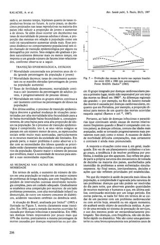 sado e, ao mesmo tempo, hipóteses quanto às taxas re-produtivas 
brutas no futuro. A curto prazo, os decrés-cimos 
projetados nas taxas reprodutivas na maioria dos 
países irão reduzir a proporção de jovens e aumentar 
a de idosos. Se além disso ocorrer um decréscimo nas 
taxas de mortalidade de pessoas adultas e idosas, a pro-porção 
das mesmas em relação à população como um 
todo irá naturalmente aumentar ainda mais. Esse pro-cesso 
dinâmico no comportamento populacional tem si-do 
chamado de transição epidemiológica por alguns ou 
demográfica por outros. Seus estágios são graduais e po-dem 
naturalmente demorar mais ou menos tempo, em 
resposta a um grande número de fatores inter-relaciona-dos, 
conforme observa-se a seguir. 
TRANSIÇÃO EPIDEMIOLÓGICA, ESTÁGIOS 
1.o Mortalidade concentrada nos primeiros anos de vi-da 
(grande percentagem da população é jovem) 
2 .o Mortalidade decresce; taxas de crescimento aumen-tam 
ou se mantêm elevadas (percentagem de jovens 
na população aumenta) 
3 .o Taxas de fertilidade decrescem; mortalidade conti-nua 
a cair (aumento da percentagem de adultos jo-vens, 
e progressivamente de pessoas idosas) 
4 .o Mortalidade em todos os grupos etários continua a 
cair (aumento contínuo na percentagem de idosos na 
população) 
Em última análise, o processo de transição epidemio-lógica 
descreve a gradual mudança de situações carac-terizadas 
por alta-mortalidade/alta-fecundidade para a 
de baixa-mortalidade/baixa-fecundidade e, conseqüen-temente, 
de uma baixa para uma alta proporção de ido-sos 
na população. Se o processo de transição epidemio-lógica 
é comprimido, isto é, se seus vários estágios se 
passam em um número menor de anos, as repercussões 
sociais serão muito mais acentuadas, particularmente 
se os recursos materiais da sociedade são limitados. Em 
grande parte, o maior problema é como absorver e li-dar 
com as necessidades dos idosos quando as priori-dades 
estão claramente relacionadas a outros grupos etá-rios 
da população. Quanto maior o número de pessoas 
que envelhece, maior a necessidade de recursos para aten-der 
a suas necessidades específicas. 
AS MUDANÇAS NAS CAUSAS DE MORTALIDADE E 
MORBIDADE 
Em termos de saúde, o aumento do número de ido-sos 
em uma população se traduz em um maior número 
de problemas de longa duração, que com freqüência de-pendem 
de intervenções custosas envolvendo tecnolo-gia 
complexa, para um cuidado adequado. Gradualmente 
se estabelece uma competição por recursos: de um lado 
problemas prementes, com alta mortalidade infantil ou 
desnutrição, de outro um número crescente de diabéti-cos, 
acidentes vasculares cerebrais ou demência senil. 
A situação do Brasil, analisada por Imhof11 (1985) e 
ilustrada na Figura 5, mostra claramente essas transi-ções. 
Em 1930, quase a metade das mortes ocorridas foi 
causada por doenças infecciosas e parasitárias. Em 1980, 
tais doenças foram responsáveis por pouco mais que 
10% das mortes, praticamente a mesma percentagem de 
mortes causadas por doenças respiratórias ou por cân-cer. 
O grupo integrado por doenças cardiovasculares pas-sou 
a primeiro lugar, tendo sido responsável por um terço 
das mortes no Brasil em 198015. As diferenças regionais 
são grandes — por exemplo, no Rio de Janeiro metade 
das mortes é causada por doenças cardiovasculares, en-quanto 
que em Fortaleza, por exemplo, a proporção di-minui 
para menos de um quarto das mortes ocorridas 
naquela capital (Ramos e col.18, 1987). 
Portanto, ao lado de doenças infecciosas e parasitá-rias 
(que continuam sendo causas de mortes relativa-mente 
freqüentes quando o Brasil é comparado com ou-tros 
países), as doenças crônicas, comuns das idades mais 
avançadas, estão se tornando progressivamente mais pre-valentes 
num país como o nosso. A escassez de dados 
de morbidade dificulta comparações, mas certamente 
o contraste é ainda mais pronunciado. 
A resposta a situações como essa é, em geral, inade-quada. 
Em vez de um planejamento cuidadoso e a lon-go 
prazo, a tendência é de resolver problema por pro-blema, 
à medida que eles aparecem. Isso reflete em gran-de 
parte a própria natureza dos mecanismos de tomada 
de decisões na maioria dos países, assoberbados pela 
imensidão de problemas a serem enfrentados simulta-neamente. 
Ao final temos, inevitavelmente, decisões e 
ações que não refletem prioridades pré estabelecidas. 
No que diz respeito à saúde da parcela mais idosa da 
população, a complexidade é agravada pela natureza de 
tais problemas: doenças que não podem ser resolvidas 
do dia para noite, que absorvem grandes quantidades 
de recursos materiais e humanos e que, em última aná-lise, 
continuarão existindo por um longo período. Em 
outras palavras, se nada for feito em termos de se cui-dar 
de um paciente com um problema cardiovascular 
ou com artrite hoje, amanhã ou em algum momento, 
ele acabará sendo objeto de assistência médica. A par-tir 
de uma entrada no sistema de prestação de serviços, 
o uso dos mesmos pode ser extraordinariamente pro-longado. 
Tais doenças, com freqüência, não são de des-fecho 
rápido ou dramático. Não são como uma gastroen-terite 
ou uma broncopneumonia nos primeiros anos de 
 