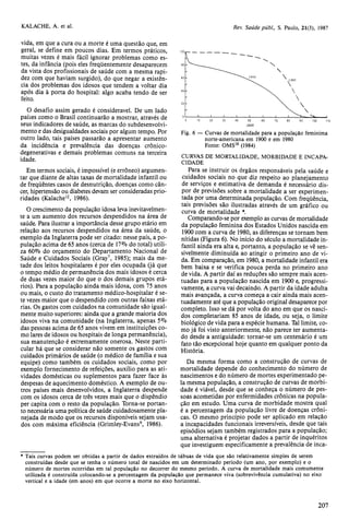 vida, em que a cura ou a morte é uma questão que, em 
geral, se define em poucos dias. Em termos práticos, 
muitas vezes é mais fácil ignorar problemas como es-tes, 
da infância (pois eles freqüentemente desaparecem 
da vista dos profissionais de saúde com a mesma rapi-dez 
com que haviam surgido), do que negar a existên-cia 
dos problemas dos idosos que tendem a voltar dia 
após dia à porta do hospital: algo acaba tendo de ser 
feito. 
O desafio assim gerado é considerável. De um lado 
países como o Brasil continuarão a mostrar, através de 
seus indicadores de saúde, as marcas do subdesenvolvi-mento 
e das desigualdades sociais por algum tempo. Por 
outro lado, tais países passarão a apresentar aumento 
da incidência e prevalência das doenças crônico-degenerativas 
e demais problemas comuns na terceira 
idade. 
Em termos sociais, é impossível (e errôneo) argumen-tar 
que diante de altas taxas de mortalidade infantil ou 
de freqüentes casos de desnutrição, doenças como cân-cer, 
hipertensão ou diabetes devam ser consideradas prio-ridades 
(Kalache12, 1986). 
O crescimento da população idosa leva inevitavelmen-te 
a um aumento dos recursos despendidos na área de 
saúde. Para ilustrar a importância desse grupo etário em 
relação aos recursos despendidos na área da saúde, o 
exemplo da Inglaterra pode ser citado: nesse país, a po-pulação 
acima de 65 anos (cerca de 11% do total) utili-za 
60% do orçamento do Departamento Nacional de 
Saúde e Cuidados Sociais (Gray7, 1985); mais da me-tade 
dos leitos hospitalares é por eles ocupada (já que 
o tempo médio de permanência dos mais idosos é cerca 
de duas vezes maior do que o dos demais grupos etá-rios). 
Para a população ainda mais idosa, com 75 anos 
ou mais, o custo do tratamento médico-hospitalar é se-te 
vezes maior que o despendido com outras faixas etá-rias. 
Os gastos com cuidados na comunidade são igual-mente 
muito superiores: ainda que a grande maioria dos 
idosos viva na comunidade (na Inglaterra, apenas 5% 
das pessoas acima de 65 anos vivem em instituições co-mo 
lares de idosos ou hospitais de longa permanência), 
sua manutenção é extremamente onerosa. Neste parti-cular 
há que se considerar não somente os gastos com 
cuidados primários de saúde (o médico de família e sua 
equipe) como também os cuidados sociais, como por 
exemplo fornecimento de refeições, auxílio para as ati-vidades 
domésticas ou suplementos para fazer face às 
despesas de aquecimento doméstico. A exemplo de ou-tros 
países mais desenvolvidos, a Inglaterra despende 
com os idosos cerca de três vezes mais que o dispêndio 
per capita com o resto da população. Torna-se portan-to 
necessária uma política de saúde cuidadosamente pla-nejada 
de modo que os recursos disponíveis sejam usa-dos 
com máxima eficiência (Grimley-Evans9, 1986). 
CURVAS DE MORTALIDADE, MORBIDADE E INCAPA-CIDADE 
Para se instruir os órgãos responsáveis pela saúde e 
cuidados sociais no que diz respeito ao planejamento 
de serviços e estimativa de demanda é necessário dis-por 
de previsões sobre a mortalidade a ser experimen-tada 
por uma determinada população. Com freqüência, 
tais previsões são ilustradas através de um gráfico ou 
curva de mortalidade *. 
Comparando-se por exemplo as curvas de mortalidade 
da população feminina dos Estados Unidos nascida em 
1900 com a curva de 1980, as diferenças se tornam bem 
nítidas (Figura 6). No início do século a mortalidade in-fantil 
ainda era alta e, portanto, a população se vê sen-sivelmente 
diminuída ao atingir o primeiro ano de vi-da. 
Em comparação, em 1980, a mortalidade infantil era 
bem baixa e se verifica pouca perda no primeiro ano 
de vida. A partir daí as reduções são sempre mais acen-tuadas 
para a população nascida em 1900 e, progressi-vamente, 
a curva vai decaindo. A partir da idade adulta 
mais avançada, a curva começa a cair ainda mais acen-tuadamente 
até que a população original desaparece por 
completo. Isso se dá por volta do ano em que os nasci-dos 
completariam 85 anos de idade, ou seja, o limite 
biológico de vida para a espécie humana. Tal limite, co-mo 
já foi visto anteriormente, não parece ter aumenta-do 
desde a antiguidade: tornar-se um centenário é um 
fato tão excepcional hoje quanto em qualquer ponto da 
História. 
Da mesma forma como a construção de curvas de 
mortalidade depende do conhecimento do número de 
nascimentos e do número de mortes experimentado pe-la 
mesma população, a construção de curvas de morbi-dade 
é viável, desde que se conheça o número de pes-soas 
acometidas por enfermidades crônicas na popula-ção 
em estudo. Uma curva de morbidade mostra qual 
é a percentagem da população livre de doenças crôni-cas. 
O mesmo princípio pode ser aplicado em relação 
a incapacidades funcionais irreversíveis, desde que tais 
episódios sejam também registrados para a população; 
uma alternativa é projetar dados a partir de inquéritos 
que investiguem especificamente a prevalência de inca- 
* Tais curvas podem ser obtidas a partir de dados extraídos de tábuas de vida que são relativamente simples de serem 
construídas desde que se tenha o número total de nascidos em um determinado período (um ano, por exemplo) e o 
número de mortes ocorridas em tal população no decorrer do mesmo período. A curva de mortalidade mais comumente 
utilizada é construída colocando-se a percentagem da população que permanece viva (sobrevivência cumulativa) no eixo 
vertical e a idade (em anos) em que ocorre a morte no eixo horizontal. 
 