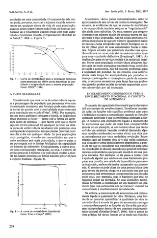 pacidades em uma comunidade. O conjunto das três cur-vas 
pode, portanto, mostrar o número total de sobrevi-ventes 
em qualquer altura da vida de uma população, 
quantos destes sobreviventes estão livres de doenças (po-pulação 
sã) e finalmente quantos estão com suas capa-cidades 
funcionais intactas (Organización Mundial de 
la Salud,16 1984 — Figura 7). 
A CURVA RETANGULAR 
Considerando que uma curva de sobrevivência expres-sa 
a percentagem da população que permanece viva num 
determinado momento, seu formato pode naturalmen-te 
variar de acordo com a mortalidade experimentada 
pela população em estudo (Fries5, 1980). Por exemplo, 
em um meio ambiente selvagem e hostil, os indivíduos 
estão expostos a riscos — tanto sob a forma de agres-sões 
como de doenças — que fazem com que a morte 
seja um evento plausível em qualquer período da vida. 
A curva de sobrevivência resultante tem portanto uma 
configuração exponencial em que perdas (mortes) ocor-rem 
dia a dia em qualquer idade. Já para populações 
mais protegidas, vivendo em comunidades em que o 
meio ambiente está mais controlado, a morte passa a 
ser postergada até os limites biológicos da capacidade 
do homem de sobreviver. Gradualmente, a curva assu-me 
uma configuração retangular, ou seja, o número de 
perdas precoces é mínimo e os indivíduos tendem a mor-rer 
em idades próximas ao limite máximo possível para 
a espécie humana (Figura 8). 
Atualmente, vários países industrializados estão se 
aproximando de tais curvas de contorno retangular. No 
entanto, as evidências de que as curvas de morbidade 
e de incapacidade também estejam se "regularizando" 
são ainda contraditórias. Ou seja, mesmo que progres-sivamente 
um número maior de pessoas morra em ida-des 
mais e mais avançadas, não há ainda nenhuma evi-dência 
inequívoca de que um número igualmente maior 
de pessoas esteja atingindo esse limite biológico de vi-da 
em pleno gozo de suas capacidades físicas e men-tais. 
Alguns estudos que permitam elucidar essa ques-tão 
estão ora em curso, mas são necessários muitos mais 
para uma conclusão definitiva (Svanborg21, 1985). As 
implicações para os serviços sociais e de saúde são imen-sas. 
Se em uma população os indivíduos atingirem ida-des 
cada vez mais avançadas mantendo boas condições 
de saúde e autonomia, não há maiores problemas para 
a sociedade em questão. Se, no entanto, essa sobrevi-vência 
mais longa for acompanhada por períodos de 
doenças prolongadas e conseqüente perda de autono-mia, 
os recursos necessários para fazer face aos proble-mas 
gerados podem escalar até níveis impossíveis de se-rem 
absorvidos por tal sociedade. 
ENVELHECIMENTO CRONOLÓGICO VERSUS 
ENVELHECIMENTO FUNCIONAL: O CONCEITO 
DE AUTONOMIA 
O conceito de capacidade funcional é particularmente 
útil no contexto do envelhecimento. Envelhecer manten-do 
todas as funções não significa problema quer para 
o indivíduo ou para a comunidade; quando as funções 
começam deteriorar é que os problemas começam a sur-gir. 
O conceito está intimamente ligado à manutenção 
de autonomia que pode ser mais bem compreendido 
através de um exemplo; se um homem idoso que tenha 
sofrido um acidente vascular cerebral (deixando algu-mas 
seqüelas moderadas) se torna viúvo, sua vida pas-sa 
naturalmente por uma verdadeira revolução. Supo-nhamos 
que tal homem viva só e não saiba cozinhar; 
sua situação o torna imediatamente dependente, a pon-to 
de ter que se considerar sua transferência para uma 
instituição (lar de idosos) caso não seja possível mobilizar 
recursos comunitários que possam mantê-lo em sua pró-pria 
moradia. Por exemplo, se ele passa a contar com 
a ajuda de alguém que venha à sua casa diariamente pre-parar 
sua comida, seu estado de dependência permane-ce 
inalterado, embora ele tenha recuperado sua autono-mia. 
O mesmo se pode dizer de uma pessoa idosa com 
grau severo de artrite; chega-se a um ponto em que sua 
autonomia está severamente comprometida pois ela não 
pode mais, por exemplo, usar o banheiro que está no 
segundo andar da moradia. Se suas condições econô-micas 
permitem a construção de um banheiro no pri-meiro 
piso, sua autonomia em permanecer vivendo na 
comunidade é imediatamente restabelecida. 
Na velhice, a manutenção de autonomia está intima-mente 
ligada à qualidade de vida. Portanto, uma for-ma 
de se procurar quantificar a qualidade de vida de 
um indivíduo é através do grau de autonomia com que 
o mesmo desempenha as funções do dia-a-dia que o fa-zem 
independente dentro de seu contexto socioeconô-mico- 
cultural (Grimley-Evans9, 1984). Sob o ponto de 
vista prático, há várias formas de se medir tais funções 
 