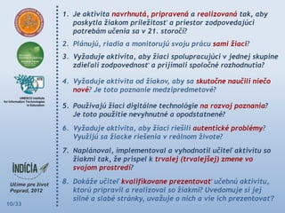 1. Je aktivita navrhnutá, pripravená a realizovaná tak, aby
           poskytla žiakom príležitosť a priestor zodpovedajúci
           potrebám učenia sa v 21. storočí?
        2. Plánujú, riadia a monitorujú svoju prácu sami žiaci?
        3. Vyžaduje aktivita, aby žiaci spolupracujúci v jednej skupine
           zdieľali zodpovednosť a prijímali spoločné rozhodnutia?

        4. Vyžaduje aktivita od žiakov, aby sa skutočne naučili niečo
           nové? Je toto poznanie medzipredmetové?

        5. Používajú žiaci digitálne technológie na rozvoj poznania?
           Je toto použitie nevyhnutné a opodstatnené?
        6. Vyžaduje aktivita, aby žiaci riešili autentické problémy?
           Využijú sa žiacke riešenia v reálnom živote?
        7. Naplánoval, implementoval a vyhodnotil učiteľ aktivitu so
           žiakmi tak, že prispel k trvalej (trvalejšej) zmene vo
           svojom prostredí?
        8. Dokáže učiteľ kvalifikovane prezentovať učebnú aktivitu,
           ktorú pripravil a realizoval so žiakmi? Uvedomuje si jej
           silné a slabé stránky, uvažuje o nich a vie ich prezentovať?
10/33
 