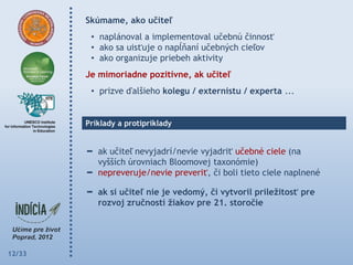 Skúmame, ako učiteľ
         • naplánoval a implementoval učebnú činnosť
         • ako sa uisťuje o napĺňaní učebných cieľov
         • ako organizuje priebeh aktivity
        Je mimoriadne pozitívne, ak učiteľ
         • prizve ďalšieho kolegu / externistu / experta ...


        Príklady a protipríklady


           ak učiteľ nevyjadrí/nevie vyjadriť učebné ciele (na
           vyšších úrovniach Bloomovej taxonómie)
           nepreveruje/nevie preveriť, či boli tieto ciele naplnené

           ak si učiteľ nie je vedomý, či vytvoril príleţitosť pre
           rozvoj zručností ţiakov pre 21. storočie




12/33
 