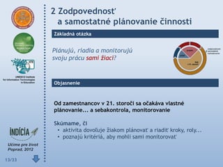 2 Zodpovednosť
          a samostatné plánovanie činnosti
        Základná otázka


        Plánujú, riadia a monitorujú
        svoju prácu sami žiaci?


        Objasnenie



        Od zamestnancov v 21. storočí sa očakáva vlastné
        plánovanie... a sebakontrola, monitorovanie

        Skúmame, či
         • aktivita dovoľuje žiakom plánovať a riadiť kroky, roly...
         • poznajú kritériá, aby mohli sami monitorovať



13/33
 