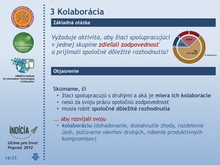 3 Kolaborácia
        Základná otázka


        Vyžaduje aktivita, aby žiaci spolupracujúci
        v jednej skupine zdieľali zodpovednosť
        a prijímali spoločné dôležité rozhodnutia?


        Objasnenie


        Skúmame, či
         • žiaci spolupracujú s druhými a aká je miera ich kolaborácie
         • nesú za svoju prácu spoločnú zodpovednosť
         • musia robiť spoločné dôleţité rozhodnutia
        ... aby rozvíjali svoju
          • kolaboráciu (dohadovanie, dosiahnutie zhody, rozdelenie
            úloh, počúvanie návrhov druhých, robenie produktívnych
            kompromisov)


16/33
 