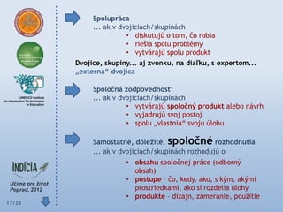 Spolupráca
             ... ak v dvojiciach/skupinách
                        • diskutujú o tom, čo robia
                        • riešia spolu problémy
                        • vytvárajú spolu produkt
        Dvojice, skupiny... aj zvonku, na diaľku, s expertom...
        „externá“ dvojica

             Spoločná zodpovednosť
             ... ak v dvojiciach/skupinách
                        • vytvárajú spoločný produkt alebo návrh
                        • vyjadrujú svoj postoj
                        • spolu „vlastnia“ svoju úlohu

             Samostatné, dôleţité, spoločné rozhodnutia
             ... ak v dvojiciach/skupinách rozhodujú o
                       • obsahu spoločnej práce (odborný
                         obsah)
                       • postupe – čo, kedy, ako, s kým, akými
                         prostriedkami, ako si rozdelia úlohy
                       • produkte – dizajn, zameranie, použitie
17/33
 