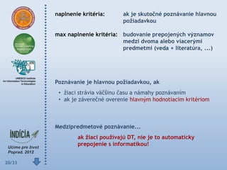 naplnenie kritéria:      ak je skutočné poznávanie hlavnou
                                 poţiadavkou

        max naplnenie kritéria: budovanie prepojených významov
                                medzi dvoma alebo viacerými
                                predmetmi (veda + literatúra, ...)




        Poznávanie je hlavnou poţiadavkou, ak
         • žiaci strávia väčšinu času a námahy poznávaním
         • ak je záverečné overenie hlavným hodnotiacim kritériom



        Medzipredmetové poznávanie...
                ak ţiaci pouţívajú DT, nie je to automaticky
                prepojenie s informatikou!


20/33
 