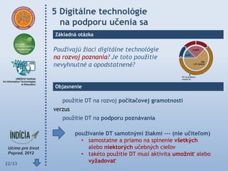5 Digitálne technológie
          na podporu učenia sa
        Základná otázka


        Používajú žiaci digitálne technológie
        na rozvoj poznania? Je toto použitie
        nevyhnutné a opodstatnené?


        Objasnenie

           použitie DT na rozvoj počítačovej gramotnosti
        verzus
           použitie DT na podporu poznávania

                 pouţívanie DT samotnými ţiakmi --- (nie učiteľom)
                   • samostatne a priamo na splnenie všetkých
                     alebo niektorých učebných cieľov
                   • takéto použitie DT musí aktivita umoţniť alebo
22/33
                     vyţadovať
 