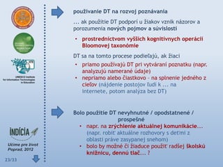 pouţívanie DT na rozvoj poznávania
        ... ak použitie DT podporí u žiakov vznik názorov a
        porozumenia nových pojmov a súvislostí
        • prostredníctvom vyšších kognitívnych operácií
          Bloomovej taxonómie
        DT sa na tomto procese podieľajú, ak žiaci
        • priamo používajú DT pri vytváraní poznatku (napr.
          analyzujú namerané údaje)
        • nepriamo alebo čiastkovo – na splnenie jedného z
          cieľov (nájdenie postojov ľudí k ... na
          internete, potom analýza bez DT)


        Bolo pouţitie DT nevyhnutné / opodstatnené /
                          prospešné
          • napr. na zrýchlenie aktuálnej komunikácie...
             (napr. robiť aktuálne rozhovory s deťmi z
             oblasti práve zasypanej snehom)
          • bolo by možné či žiaduce použiť radšej školskú
             kniţnicu, dennú tlač... ?
23/33
 