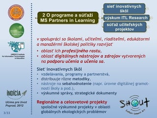v spolupráci so školami, učiteľmi, riaditeľmi, edukátormi
       a manažérmi školskej politiky rozvíjať
       • oblasť ich profesijného rastu,
       • oblasť digitálnych nástrojov a zdrojov vytvorených
          na podporu učenia a učenia sa.
       Sieť inovatívnych škôl
       • vzdelávania, programy a partnerstvá,
       • distribuuje rôzne metodiky,
       • nástroje na sebahodnotenie (napr. úrovne digitálnej gramot-
         nosti školy a pod.),
       • výskumné správy, strategické dokumenty

       Regionálne a celosvetové projekty
         spoločné výskumné projekty v oblasti
3/33     globálnych ekologických problémov
 