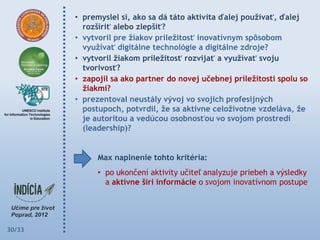 • premyslel si, ako sa dá táto aktivita ďalej pouţívať, ďalej
          rozšíriť alebo zlepšiť?
        • vytvoril pre ţiakov príleţitosť inovatívnym spôsobom
          vyuţívať digitálne technológie a digitálne zdroje?
        • vytvoril ţiakom príleţitosť rozvíjať a vyuţívať svoju
          tvorivosť?
        • zapojil sa ako partner do novej učebnej príleţitosti spolu so
          ţiakmi?
        • prezentoval neustály vývoj vo svojich profesijných
          postupoch, potvrdil, ţe sa aktívne celoţivotne vzdeláva, ţe
          je autoritou a vedúcou osobnosťou vo svojom prostredí
          (leadership)?


              Max naplnenie tohto kritéria:
              • po ukončení aktivity učiteľ analyzuje priebeh a výsledky
                a aktívne šíri informácie o svojom inovatívnom postupe




30/33
 