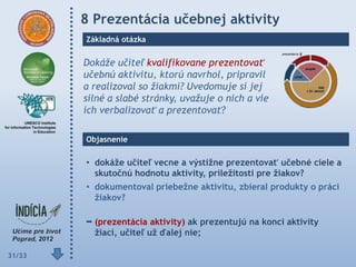 8 Prezentácia učebnej aktivity
        Základná otázka


        Dokáže učiteľ kvalifikovane prezentovať
        učebnú aktivitu, ktorú navrhol, pripravil
        a realizoval so žiakmi? Uvedomuje si jej
        silné a slabé stránky, uvažuje o nich a vie
        ich verbalizovať a prezentovať?

        Objasnenie

        • dokáţe učiteľ vecne a výstiţne prezentovať učebné ciele a
          skutočnú hodnotu aktivity, príleţitosti pre ţiakov?
        • dokumentoval priebeţne aktivitu, zbieral produkty o práci
          ţiakov?

          (prezentácia aktivity) ak prezentujú na konci aktivity
          ţiaci, učiteľ uţ ďalej nie;

31/33
 