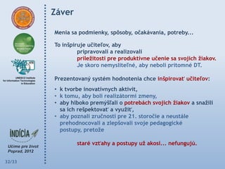 Záver

        Menia sa podmienky, spôsoby, očakávania, potreby...

        To inšpiruje učiteľov, aby
                 pripravovali a realizovali
                 príleţitosti pre produktívne učenie sa svojich ţiakov.
                 Je skoro nemysliteľné, aby neboli prítomné DT.

        Prezentovaný systém hodnotenia chce inšpirovať učiteľov:
        • k tvorbe inovatívnych aktivít,
        • k tomu, aby boli realizátormi zmeny,
        • aby hlboko premýšľali o potrebách svojich ţiakov a snaţili
          sa ich rešpektovať a vyuţiť,
        • aby poznali zručnosti pre 21. storočie a neustále
          prehodnocovali a zlepšovali svoje pedagogické
          postupy, pretoţe

                staré vzťahy a postupy uţ akosi... nefungujú.


32/33
 