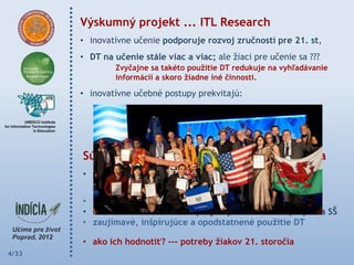 Výskumný projekt ... ITL Research
       • inovatívne učenie podporuje rozvoj zručností pre 21. st,
       • DT na učenie stále viac a viac; ale žiaci pre učenie sa ???
                Zvyčajne sa takéto pouţitie DT redukuje na vyhľadávanie
                informácií a skoro ţiadne iné činnosti.

       • inovatívne učebné postupy prekvitajú:
                 ak sa učitelia vzájomne vzdelávajú (peer couching),
                 ak existuje školská klíma, spoločná vízia inovácie.



       Súťaţ učiteľských projektov zameraných na
       • moderné učebné postupy, ktoré rešpektujú záujmy a
         potreby ţiakov 21. storočia
       • 3 kolá --- portál Moderný učiteľ
       • navrhnuté a realizované projekty so ţiakmi na (MŠ) ZŠ a SŠ
       • zaujímavé, inšpirujúce a opodstatnené pouţitie DT

       • ako ich hodnotiť? --- potreby ţiakov 21. storočia
4/33
 
