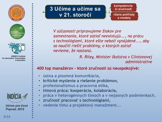V súčasnosti pripravujeme žiakov pre
               zamestnania, ktoré zatiaľ neexistujú..., na prácu
               s technológiami, ktoré ešte neboli vynájdené..., aby
               sa naučili riešiť problémy, o ktorých zatiaľ
               nevieme, že nastanú.
                             R. Riley, Minister školstva v Clintonovej
                                                       administratíve
       400 top manaţérov – ktoré zručnosti sú neuspokojivé:
       •   ústna a písomná komunikácia,
       •   kritické myslenie a riešenie problémov,
       •   profesionalizmus a pracovná etika,
       •   tímová práca: kooperácia, kolaborácia,
       •   práca v heterogénnych tímoch a v nejasných podmienkach,
       •   zručnosť pracovať s technológiami,
       •   vedenie tímu a projektový manaţment...

5/33
 