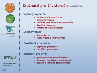 Zručnosti pre 21. storočie                podľa ATC21S



       Spôsoby myslenia
               •   tvorivosť a inovatívnosť
               •   kritické myslenie
               •   riešenie problémov a rozhodovanie
               •   kvalitné učenie sa
               •   metakognitívne zručnosti
       Spôsoby práce
               • komunikácia
               • kolaborácia a tímová práca

       Prostriedky na prácu
               • digitálna gramotnosť
               • mediálna gramotnosť

       Zručnosti pre ţivot
               • globálne a lokálne občianstvo
               • zručnosti pre život a zamestnanie
               • osobná a sociálna zodpovednosť


7/33
 