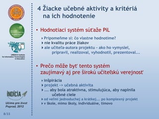 4 Ţiacke učebné aktivity a kritériá
         na ich hodnotenie

       • Hodnotiaci systém súťaže PiL
        Pripomeňme si: čo vlastne hodnotíme?
        nie kvalitu práce ţiakov
        ale učiteľa-autora projektu – ako ho vymyslel,
             pripravil, realizoval, vyhodnotil, prezentoval...


       • Prečo môže byť tento systém
         zaujímavý aj pre širokú učiteľskú verejnosť
        inšpirácia
        projekt -> učebná aktivita
        ... aby bola atraktívna, stimulujúca, aby naplnila
              učebné ciele
        od veľmi jednoduchej a krátkej... po komplexný projekt
        v škole, mimo školy, individuálne, tímovo

8/33
 