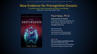 Dr. Paul Kalas, 2019 IASD International Conference, Kerkrade, The Netherlands, June 24 2019
1
Paul Kalas, Ph.D.
Astronomer & Author
University of California, Berkeley, CA
SETI Institute, Mountain View, CA
kalas@berkeley.edu
About the book:
www.oneironauts.org
www.facebook.com/TheOneironauts/
www.amazon.com/dp/B07DRPF64M
About me:
http://en.wikipedia.org/wiki/Paul_Kalas
http://astro.berkeley.edu/~kalas
https://www.facebook.com/Prof.PaulKalas/
https://www.instagram.com/paul_kalas/
New Evidence for Precognitive Dreams
For narration, please read this presentation with speaker notes displayed
[Menu Item: View→ Show speaker notes]
 