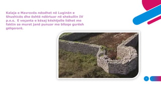 7
Kalaja e Mavrovës ndodhet në Luginën e
Shushicës dhe është ndërtuar në shekullin IV
p.e.s. E veçanta e kësaj kështjelle ...