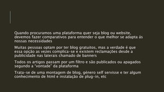 Quando procuramos uma plataforma quer seja blog ou website,
devemos fazer comparativos para entender o que melhor se adapta ás
nossas necessidades
Muitas pessoas optam por ter blog gratuitos, mas a verdade é que
essa opção as vezes complica-se e existem reclamações desde a
publicidade nas laterais chamado de banners
Todos os artigos passam por um filtro e são publicados ou apagados
segundo a “vontade” da plataforma
Trata-se de uma montagem de blog, género self servisse e ter algum
conhecimento de html e instalação de plug-in, etc
 