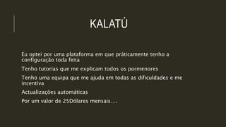 KALATÚ
Eu optei por uma plataforma em que práticamente tenho a
configuração toda feita
Tenho tutorias que me explicam todos os pormenores
Tenho uma equipa que me ajuda em todas as dificuldades e me
incentiva
Actualizações automáticas
Por um valor de 25Dólares mensais….
 