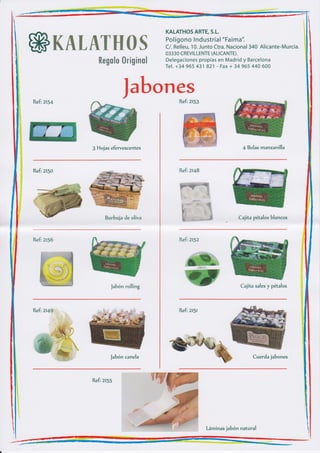 KALATHOS ARTE, S.L.
                                         Pol ígono lnd ustria I "Faima".

ffiK&tuewffiffi%                         C/. Relleu, 10. Junto Ctra. Nacional 340 Alicante-Murcia.
                                         03330 CREVI LLENTE (ALICANTE).
                                         Delegaciones propias en Madrid y Barcelona
                ffimffimfim ffin*W$mm*
                                         Tel. +34 965 431 821 - Fax + 34 965 440 600




Refi   zt'4
                           $ffifuffi"#iru#$
                                         Refi ztsg




              g Hojas efervescentes                                        4 Bolas manzanil'la



Refi ztso                                     Refi zt48




                   Burbuja de oliva                                       Cajita pétalos blancos



                                              Refi ztsz




                      Jabón rolling
                                                 W                        Cajita sales y pétalos



Refi 2t4g                                     Refi ztsl




                      Jabón canela                                              Cuerda jabones



              Refi ztss




                                                          Láminas jabón natural
 