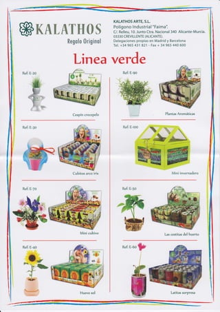 KALATHOS ARTE, S.L.
                                      Polígono lnd ustria I "Faima".
&ffiffitu&wffiffiffi%                 C/. Relleu, 10. Junto Ctra. Nacional 340 Alicante-Murcia.
                                      03330 CREVI LLENTE (ALICANTE).
            ffimffim$m ffir$Wñffim$   Delegaciones propias en Madrid y Barcelona
                                      Tel. +34 965 431 821 - Fax + 34 965 440 600




                Linea verde
                                           Refi E-go




               Cespín crecepelo                                       Plantas Aromáticas



Refi E-go                                  Refi E-roo




               Cubitos arco iris                                               invernadero



Refi E-7o                                  Refi E-50




                    Mini cultivo                                     Las cestitas del huerto

                                                        -,a¿+i¡n




Refi E-+o                                  RefiE-60    W
                                                       W      j
                                                            t
                                                          f




                                                                         Latitas sorpresa
 