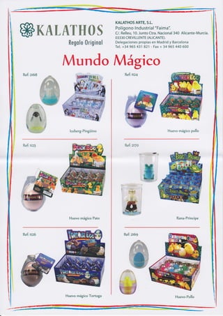 KALATHOS ARTE, S.L.
                                                     Pol ígono I ndustrial "Faima".

             ffiK&tuewffiffiru                       C/. Relleu, 10. Junto Ctra. Nacional 340 Alicante-Murcia.
                                                     03330 CREVT LLENTE (AL¡CANTE).
                                                     Delegaciones propias en Mad rid y Barcelona
                          ffimffim$m ffirtru*r*mfr
                                                     Tel. +34 965 431 821 - Fax + 34 965 44A 600




                         Mundo Mágico
             Refi zt68                                    Refi   nzf




                           lceberg-Pingüino                                          Huevo mágico pollo



             Refi nz1                                     Refi zt7a




                           Huevo mágico Pato                                              Rana-Principe



             Refi nz6                                     Refi zt69




ü
lii
iI
$
 ii.ir




      iri




      1
         t

                         Huevo mágico Tortuga                                            Huevo-Pollo
 