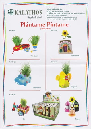KALATHOS ARTE,     S.L..

                                                     Pol ígono I nd ustria l "Faima".

    ffiK&tuewffiffi%                                 C/. Relleu, 10. Junto Ctra. Nacion al 34A Alicante-Murcia.
                                                     03330 CREV¡ LLENTE (ALICANTE).
                                                     Delegaciones propias en Madrid y Barcelona
                        ffimffim$m ffintgñmm$
                                                     Tel. +34 965 431 821 - Fax + 34 965 44A 600




                Pl ántary,Sff{mt#n$T1 e
    Refi E-no                                             Refi E-tza




                             ,Wrr.r#@
                            ffiffif




                                 re

                                      Mini Jardin                                         Restaurante



    Refi E¡30                                              Refi E-l4o




                                        Hipopótamo                                        Regadera




    Refi E-Bo




                 Bici                                                                           Huevos




L
 