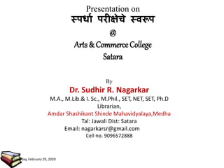 Presentation on
स्पर्धा परीक्षेचे स्वरूप
@
Arts & Commerce College
Satara
By
Dr. Sudhir R. Nagarkar
M.A., M.Lib.& I. Sc., M.Phil., SET, NET, SET, Ph.D
Librarian,
Amdar Shashikant Shinde Mahavidyalaya,Medha
Tal: Jawali Dist: Satara
Email: nagarkarsr@gmail.com
Cell no. 9096572888
Saturday, February 29, 2020
 