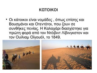 κατοικοι

    Οι κάτοικοι είναι νομάδες , όπως επίσης και
    Βουσμάνοι και Οτεντότοι, που ζουν σε
    συνθήκες πενίας. Η Καλαχάρι διασχίστηκε για
    πρώτη φορά από τον Ντέιβιντ Λίβινγκστον και
    τον Ουίλιαμ Οϊγουέλ, το 1849.
 