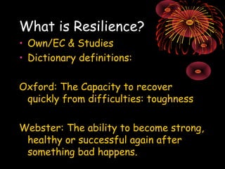 What is Resilience? 
• Own/EC & Studies 
• Dictionary definitions: 
Oxford: The Capacity to recover 
quickly from difficul...