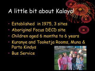 A little bit about Kalaya! 
• Established in 1975, 3 sites 
• Aboriginal Focus DECD site 
• Children aged 6 months to 6 ye...