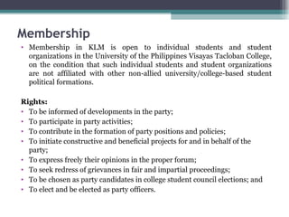 Membership Membership in KLM is open to individual students and student organizations in the University of the Philippines Visayas Tacloban College, on the condition that such individual students and student organizations are not affiliated with other non-allied university/college-based student political formations. Rights: To be informed of developments in the party; To participate in party activities; To contribute in the formation of party positions and policies; To initiate constructive and beneficial projects for and in behalf of the party; To express freely their opinions in the proper forum; To seek redress of grievances in fair and impartial proceedings; To be chosen as party candidates in college student council elections; and To elect and be elected as party officers. 