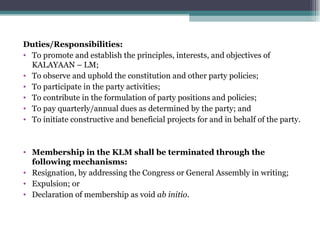 Duties/Responsibilities: To promote and establish the principles, interests, and objectives of KALAYAAN – LM; To observe and uphold the constitution and other party policies; To participate in the party activities; To contribute in the formulation of party positions and policies; To pay quarterly/annual dues as determined by the party; and To initiate constructive and beneficial projects for and in behalf of the party. Membership in the KLM shall be terminated through the following mechanisms: Resignation, by addressing the Congress or General Assembly in writing; Expulsion; or Declaration of membership as void  ab initio . 