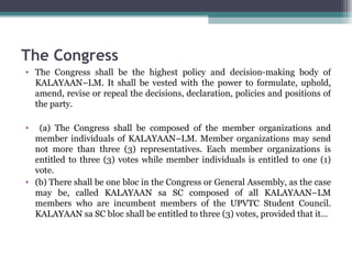 The Congress The Congress shall be the highest policy and decision-making body of KALAYAAN–LM. It shall be vested with the power to formulate, uphold, amend, revise or repeal the decisions, declaration, policies and positions of the party. (a) The Congress shall be composed of the member organizations and member individuals of KALAYAAN–LM. Member organizations may send not more than three (3) representatives. Each member organizations is entitled to three (3) votes while member individuals is entitled to one (1) vote.  (b) There shall be one bloc in the Congress or General Assembly, as the case may be, called KALAYAAN sa SC composed of all KALAYAAN–LM members who are incumbent members of the UPVTC Student Council. KALAYAAN sa SC bloc shall be entitled to three (3) votes, provided that it… 