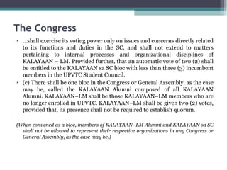… shall exercise its voting power only on issues and concerns directly related to its functions and duties in the SC, and shall not extend to matters pertaining to internal processes and organizational disciplines of KALAYAAN – LM. Provided further, that an automatic vote of two (2) shall be entitled to the KALAYAAN sa SC bloc with less than three (3) incumbent members in the UPVTC Student Council. (c) There shall be one bloc in the Congress or General Assembly, as the case may be, called the KALAYAAN Alumni composed of all KALAYAAN Alumni. KALAYAAN–LM shall be those KALAYAAN–LM members who are no longer enrolled in UPVTC. KALAYAAN–LM shall be given two (2) votes, provided that, its presence shall not be required to establish quorum. (When convened as a bloc, members of KALAYAAN–LM Alumni and KALAYAAN sa SC shall not be allowed to represent their respective organizations in any Congress or General Assembly, as the case may be.) The Congress 