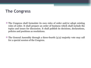 The Congress shall formulate its own rules of order and/or adopt existing rules of order. It shall prepare an order of business which shall include the topics and issues for discussion. It shall publish its decisions, declarations, policies and positions as resolutions. The General Assembly through a three-fourth (3/4) majority vote may call for a special session of the Congress. The Congress 