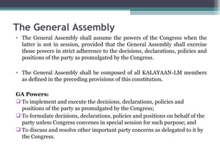 The General Assembly shall assume the powers of the Congress when the latter is not in session, provided that the General Assembly shall exercise those powers in strict adherence to the decisions, declarations, policies and positions of the party as promulgated by the Congress. The General Assembly shall be composed of all KALAYAAN-LM members as defined in the preceding provisions of this constitution. GA Powers: To implement and execute the decisions, declarations, policies and positions of the party as promulgated by the Congress; To formulate decisions, declarations, policies and positions on behalf of the party unless Congress convenes in special session for such purpose; and To discuss and resolve other important party concerns as delegated to it by the Congress. The General Assembly 