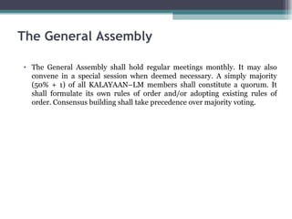 The General Assembly shall hold regular meetings monthly. It may also convene in a special session when deemed necessary. A simply majority (50% + 1) of all KALAYAAN–LM members shall constitute a quorum. It shall formulate its own rules of order and/or adopting existing rules of order. Consensus building shall take precedence over majority voting. The General Assembly 