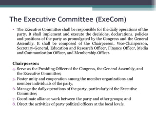 The Executive Committee shall be responsible for the daily operations of the party. It shall implement and execute the decisions, declarations, policies and positions of the party as promulgated by the Congress and the General Assembly. It shall be composed of the Chairperson, Vice-Chairperson, Secretary-General, Education and Research Officer, Finance Officer, Media and Communication Officer, and Membership Officer. Chairperson: Serve as the Presiding Officer of the Congress, the General Assembly, and the Executive Committee; Foster unity and cooperation among the member organizations and member individuals of the party; Manage the daily operations of the party, particularly of the Executive Committee; Coordinate alliance work between the party and other groups; and Direct the activities of party political officers at the local levels. The Executive Committee (ExeCom) 