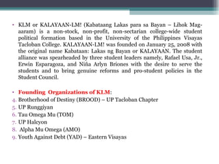 KLM or KALAYAAN-LM! (Kabataang Lakas para sa Bayan – Lihok Mag-aaram) is a non-stock, non-profit, non-sectarian college-wide student political formation based in the University of the Philippines Visayas Tacloban College. KALAYAAN-LM! was founded on January 25, 2008 with the original name Kabataan: Lakas ng Bayan or KALAYAAN. The student alliance was spearheaded by three student leaders namely, Rafael Usa, Jr., Erwin Esparagoza, and Niña Arlyn Briones with the desire to serve the students and to bring genuine reforms and pro-student policies in the Student Council. Founding  Organizations of KLM : Brotherhood of Destiny (BROOD) – UP Tacloban Chapter UP Runggiyan Tau Omega Mu (TOM) UP Halcyon Alpha Mu Omega (AMO) Youth Against Debt (YAD) – Eastern Visayas 