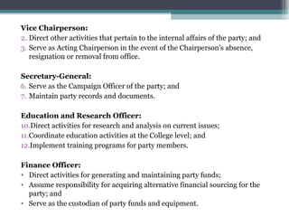 Vice Chairperson: Direct other activities that pertain to the internal affairs of the party; and Serve as Acting Chairperson in the event of the Chairperson’s absence, resignation or removal from office. Secretary-General: Serve as the Campaign Officer of the party; and Maintain party records and documents. Education and Research Officer: Direct activities for research and analysis on current issues;  Coordinate education activities at the College level; and Implement training programs for party members. Finance Officer: Direct activities for generating and maintaining party funds; Assume responsibility for acquiring alternative financial sourcing for the party; and Serve as the custodian of party funds and equipment. 