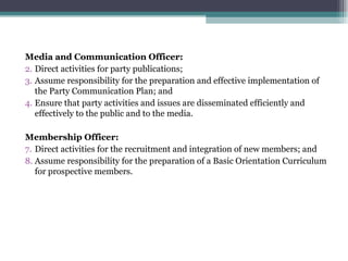 Media and Communication Officer: Direct activities for party publications; Assume responsibility for the preparation and effective implementation of the Party Communication Plan; and Ensure that party activities and issues are disseminated efficiently and effectively to the public and to the media. Membership Officer: Direct activities for the recruitment and integration of new members; and Assume responsibility for the preparation of a Basic Orientation Curriculum for prospective members. 