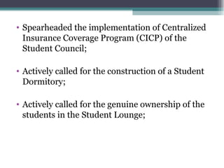 Spearheaded the implementation of Centralized Insurance Coverage Program (CICP) of the Student Council; Actively called for the construction of a Student Dormitory; Actively called for the genuine ownership of the students in the Student Lounge; 