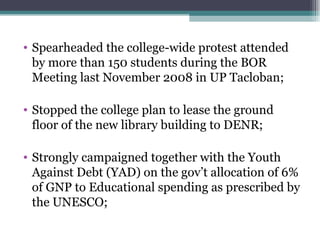 Spearheaded the college-wide protest attended by more than 150 students during the BOR  Meeting last November 2008 in UP Tacloban; Stopped the college plan to lease the ground floor of the new library building to DENR; Strongly campaigned together with the Youth Against Debt (YAD) on the gov’t allocation of 6% of GNP to Educational spending as prescribed by the UNESCO; 
