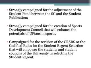 Strongly campaigned for the adjustment of the Student Fund between the SC and the Student Publication; Strongly campaigned for the creation of Sports Development Council that will enhance the potentials of UPians in sports.  Campaigned for the revision of the CRSRS or the Codified Rules for the Student Regent Selection that will empower the students and student councils of the University in selecting the Student Regent; 
