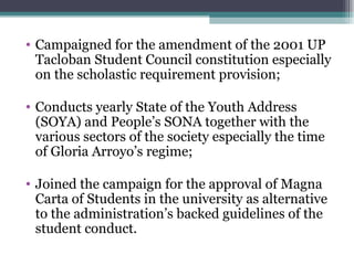 Campaigned for the amendment of the 2001 UP Tacloban Student Council constitution especially on the scholastic requirement provision; Conducts yearly State of the Youth Address (SOYA) and People’s SONA together with the various sectors of the society especially the time of Gloria Arroyo’s regime; Joined the campaign for the approval of Magna Carta of Students in the university as alternative to the administration’s backed guidelines of the student conduct. 