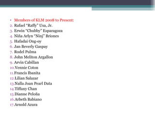 Members of KLM 2008 to Present: Rafael “Raffy” Usa, Jr.  Erwin “Chubby” Esparagoza Niña Arlyn “Ninj” Briones Hafadai Ong-oy Jan Beverly Gaspay Rodel Pulma John Meliton Argallon Arvin Cabillan Vennie Coton Francis Ibanita Lilian Salazar Nalla Joan Pearl Data Tiffany Chan Dianne Peloña Arbeth Babiano Arnold Azura 
