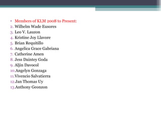Members of KLM 2008 to Present: Wilhelm Wade Eusores Leo V. Lauzon Kristine Joy Llavore Brian Requitillo Angelica Grace Gabriana Catherine Amen Jess Daintey Goda Aljin Davocol Angelyn Gonzaga Vivencio Salvatierra Jan Thomas Uy Anthony Geonzon 