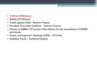 Political Affiliations: KAISA UP Diliman Youth Against Debt - Eastern Visayas Freedom from Debt Coalition  - Eastern Visayas Choose to k NO w! UP system-wide alliance for the amendment of CRSRS  provisions Union  of Progressive Students (UPS) – UP Cebu Sanlakas Youth – Tacloban Chapter 